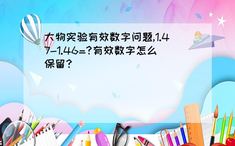 大物实验有效数字问题,1.47-1.46=?有效数字怎么保留?