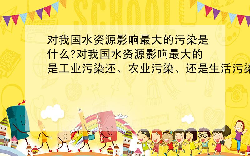 对我国水资源影响最大的污染是什么?对我国水资源影响最大的是工业污染还、农业污染、还是生活污染物?