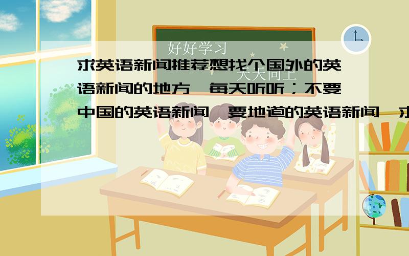 求英语新闻推荐想找个国外的英语新闻的地方,每天听听；不要中国的英语新闻,要地道的英语新闻,求推荐