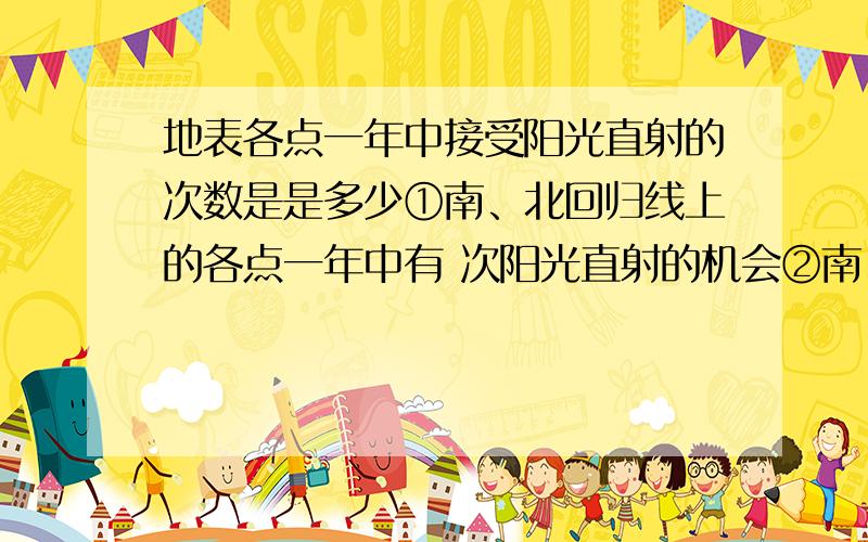 地表各点一年中接受阳光直射的次数是是多少①南、北回归线上的各点一年中有 次阳光直射的机会②南、北回归线间的各点一年中有 次阳光直射的机会③南回归线以南、北回归线以北的各