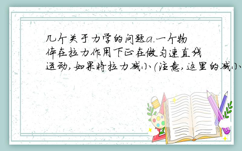 几个关于力学的问题a.一个物体在拉力作用下正在做匀速直线运动,如果将拉力减小（注意,这里的减小是指在减小到一定的大小后保持那个大小不变）,那么这个物体的运动状态会有什么改变?1