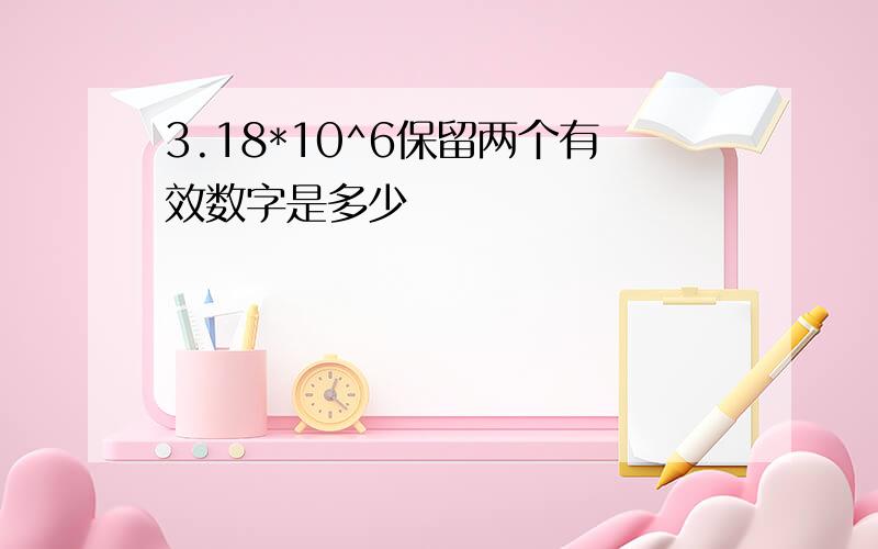 3.18*10^6保留两个有效数字是多少