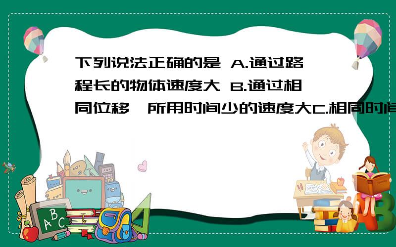 下列说法正确的是 A.通过路程长的物体速度大 B.通过相同位移,所用时间少的速度大C.相同时间内通过路程长的物体速度大 D.方向保持不变的运动是匀速运动 我觉得好像没有一个正确答案