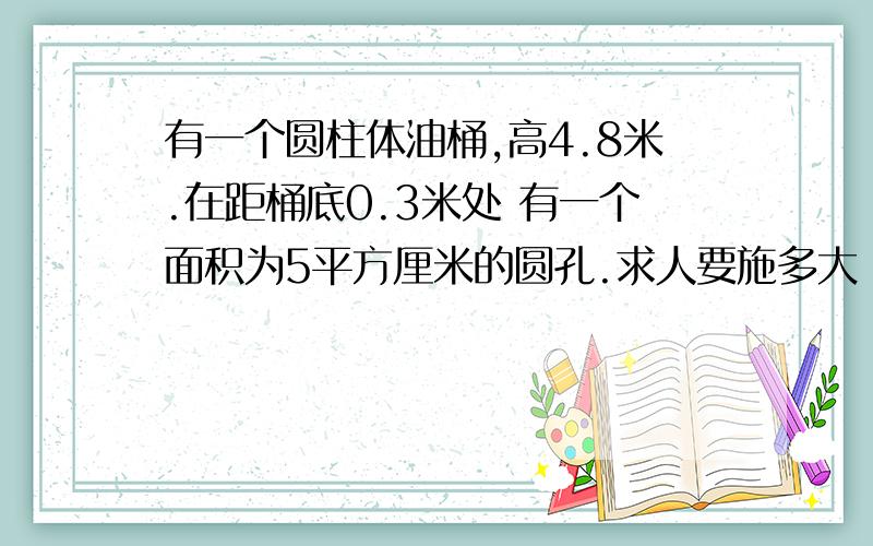 有一个圆柱体油桶,高4.8米.在距桶底0.3米处 有一个面积为5平方厘米的圆孔.求人要施多大 力才能堵住圆孔?（p油=0.8*10的三次方kg/立 方米）（保留一位小数）