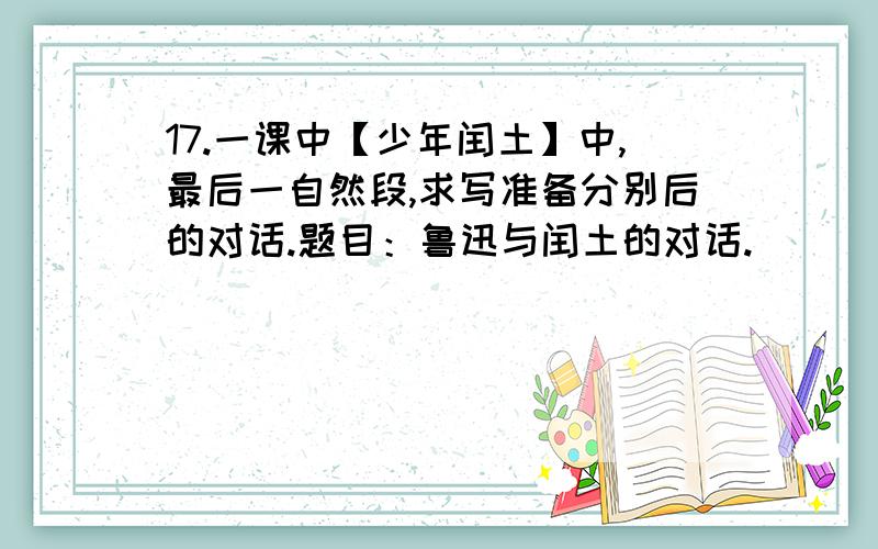 17.一课中【少年闰土】中,最后一自然段,求写准备分别后的对话.题目：鲁迅与闰土的对话.