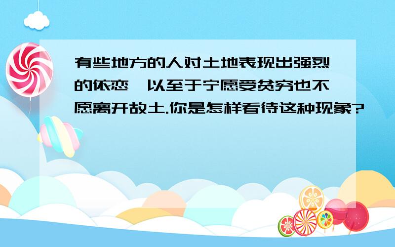 有些地方的人对土地表现出强烈的依恋,以至于宁愿受贫穷也不愿离开故土.你是怎样看待这种现象?