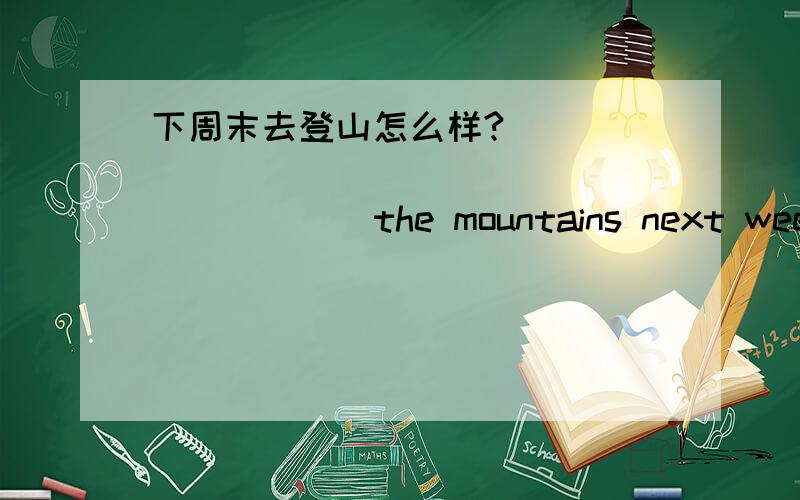 下周末去登山怎么样?_____ ______ _____ _____ the mountains next weekend?