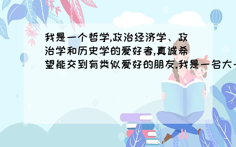 我是一个哲学,政治经济学、政治学和历史学的爱好者,真诚希望能交到有类似爱好的朋友.我是一名大一的学生,在河北保定的警校读书,不喜欢我们学校那些人平时的作风,我很喜欢读书但是缺