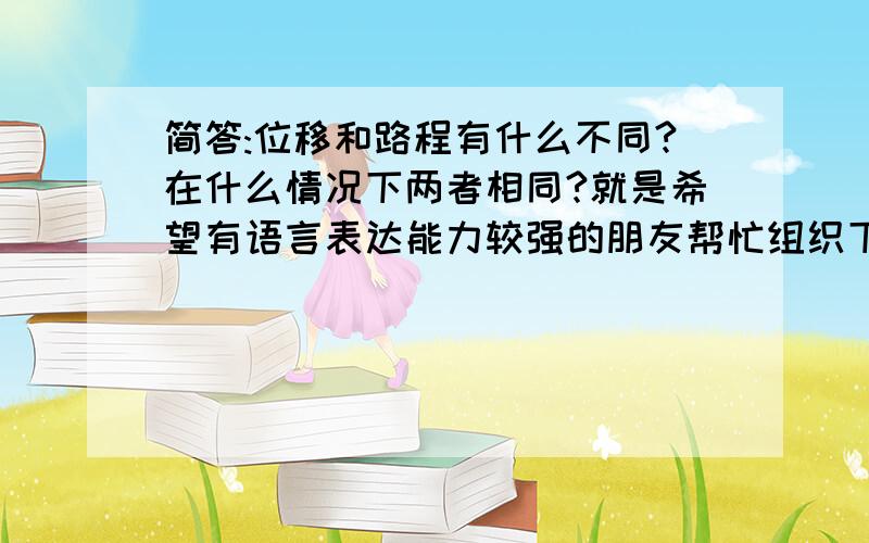 简答:位移和路程有什么不同?在什么情况下两者相同?就是希望有语言表达能力较强的朋友帮忙组织下语言.