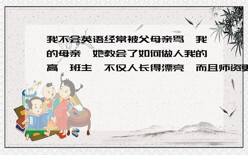 我不会英语经常被父母亲骂,我的母亲,她教会了如何做人我的高一班主,不仅人长得漂亮,而且师资更高啊!上课时和她开开玩笑,我们挨骂时帮我们求情嘞.难忘她啊.我初中的老师让我难忘她教