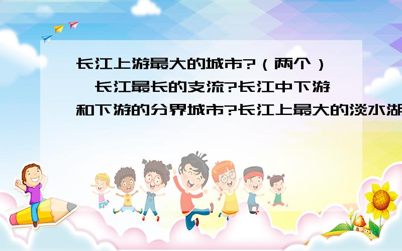 长江上游最大的城市?（两个）,长江最长的支流?长江中下游和下游的分界城市?长江上最大的淡水湖?按顺