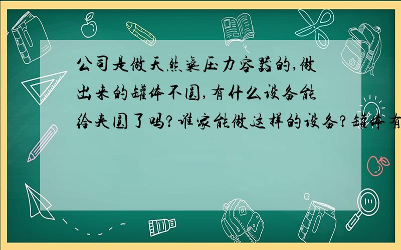 公司是做天然气压力容器的,做出来的罐体不圆,有什么设备能给夹圆了吗?谁家能做这样的设备?罐体有大有小,大的直径2m,小的就是普通的气瓶那么大.