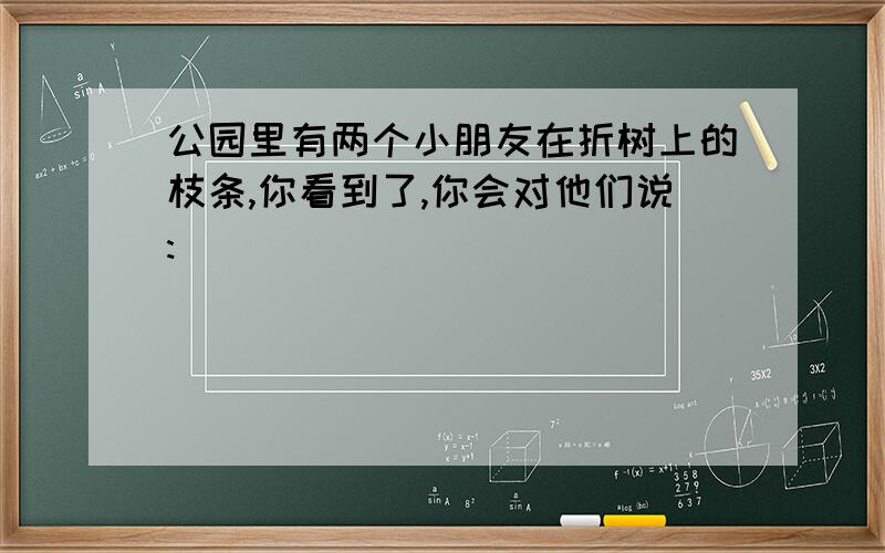 公园里有两个小朋友在折树上的枝条,你看到了,你会对他们说:____________________________________________