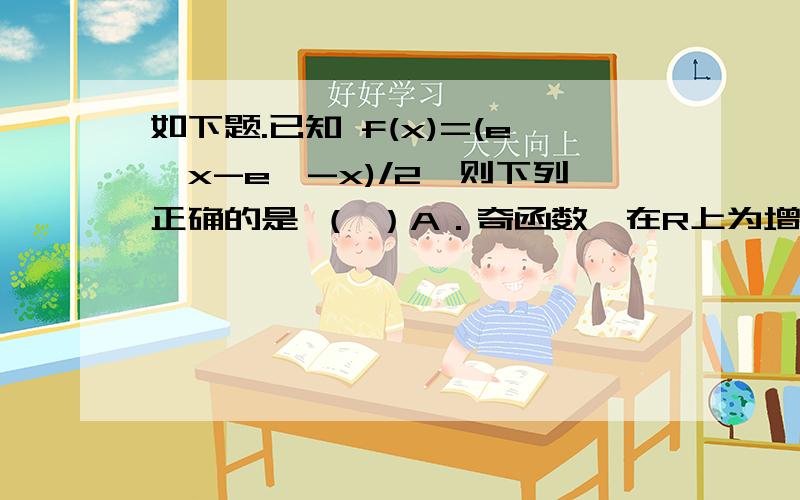 如下题.已知 f(x)=(e^x-e^-x)/2,则下列正确的是 （ ）A．奇函数,在R上为增函数 B．偶函数,在R上为增函数C．奇函数,在R上为减函数 D．偶函数,在R上为减函数附加解析