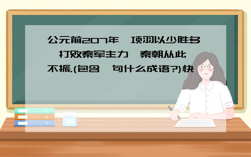 公元前207年,项羽以少胜多,打败秦军主力,秦朝从此一噘不振.(包含一句什么成语?)快