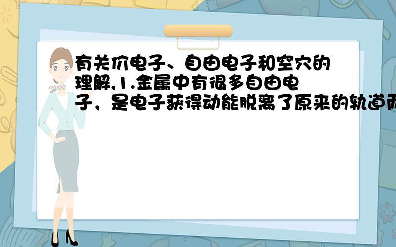 有关价电子、自由电子和空穴的理解,1.金属中有很多自由电子，是电子获得动能脱离了原来的轨道而形成的，那么此时金属不就为离子状态的物质了吗，但离子不是不能单独存在的吗？还是