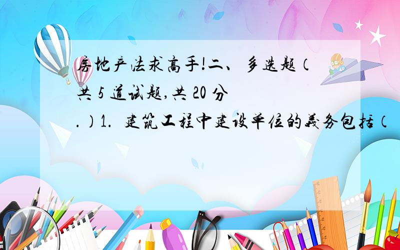 房地产法求高手!二、多选题（共 5 道试题,共 20 分.）1.  建筑工程中建设单位的义务包括（　）.A. 依法发包的义务B. 依法招标的义务C. 委托监理的义务D. 保证施工的义务      2.  下列哪些土地