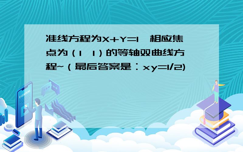 准线方程为X+Y=1,相应焦点为（1,1）的等轴双曲线方程~（最后答案是：xy=1/2)