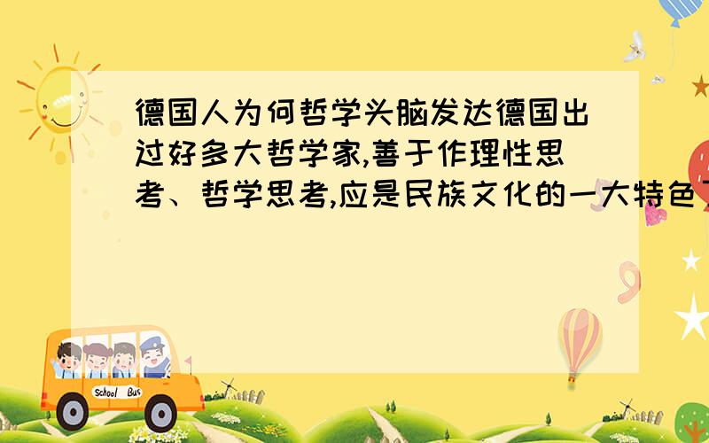 德国人为何哲学头脑发达德国出过好多大哲学家,善于作理性思考、哲学思考,应是民族文化的一大特色了.如果追根溯源,这种民族文化形成背景是什么呢?德国哲学家辈出,还“盛产”音乐家,二