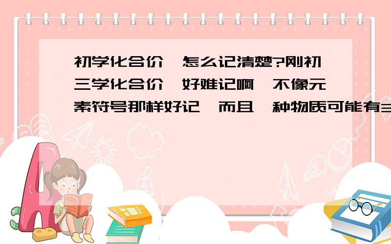 初学化合价,怎么记清楚?刚初三学化合价,好难记啊,不像元素符号那样好记,而且一种物质可能有3到4个价态,怎么记啊.别在百度粘贴，百度的有个P用