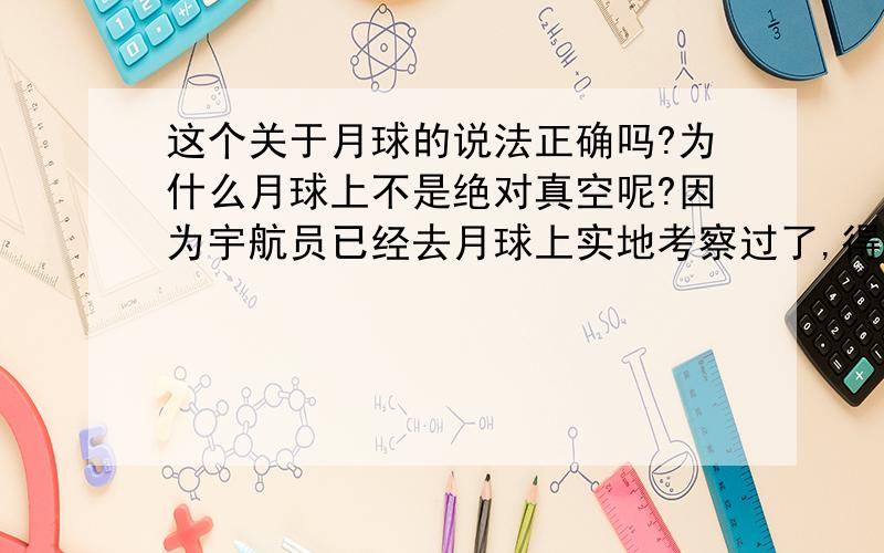 这个关于月球的说法正确吗?为什么月球上不是绝对真空呢?因为宇航员已经去月球上实地考察过了,得到的月球表面气压是1.3×10-10 千帕,事实证明月球表面有极度稀薄的空气,稀薄到这个程度就