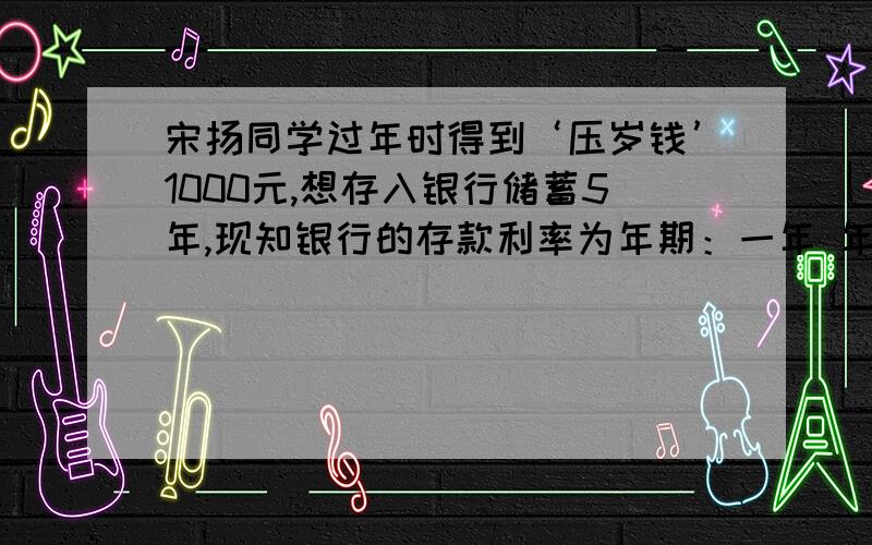 宋扬同学过年时得到‘压岁钱’1000元,想存入银行储蓄5年,现知银行的存款利率为年期：一年 年利率：3.06%年期：两年 年利率：3.69%年期：三年 年利率：4.41%年期：五年 年利率：4.95% 注：所