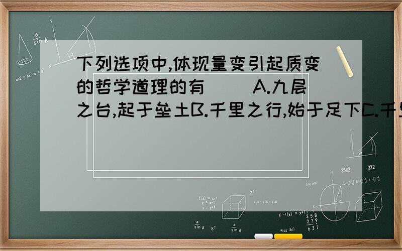 下列选项中,体现量变引起质变的哲学道理的有（) A.九层之台,起于垒土B.千里之行,始于足下C.千里之堤,溃于蚁穴D.物极必反,相反相成E.因祸得福,转败为胜