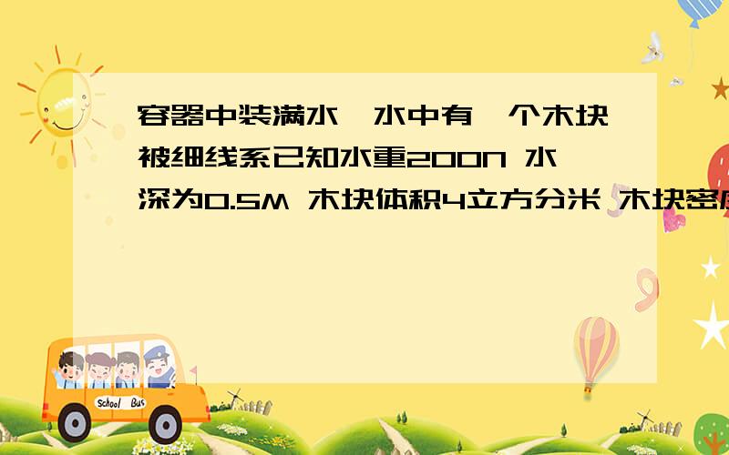 容器中装满水,水中有一个木块被细线系已知水重200N 水深为0.5M 木块体积4立方分米 木块密度0.6*10 3KG 密密度零点六乘以十的三次方千克每立方米 求，水对容器底面的压强