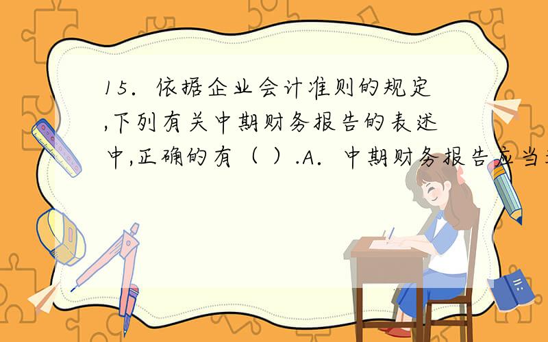 15．依据企业会计准则的规定,下列有关中期财务报告的表述中,正确的有（ ）.A．中期财务报告应当采用与15．依据企业会计准则的规定,下列有关中期财务报告的表述中,正确的有（    多选