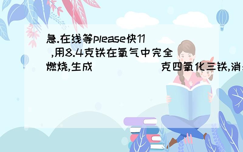 急.在线等please快11 ,用8.4克铁在氧气中完全燃烧,生成______克四氧化三铁,消耗_____克氧气,这些氧气在标准状况下的体积为_________升.(标准状况下ρ=1.429g/L)