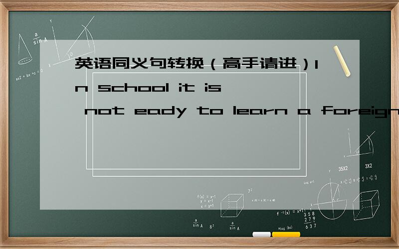 英语同义句转换（高手请进）In school it is not eady to learn a foreign language.In school ______ ______a foreign language is not easy.