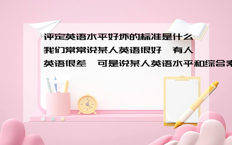 评定英语水平好坏的标准是什么我们常常说某人英语很好,有人英语很差,可是说某人英语水平和综合素质较好到底是什么依据呢?具备哪些素质才能可以说是英语好呢?因为工作的关系需要了解