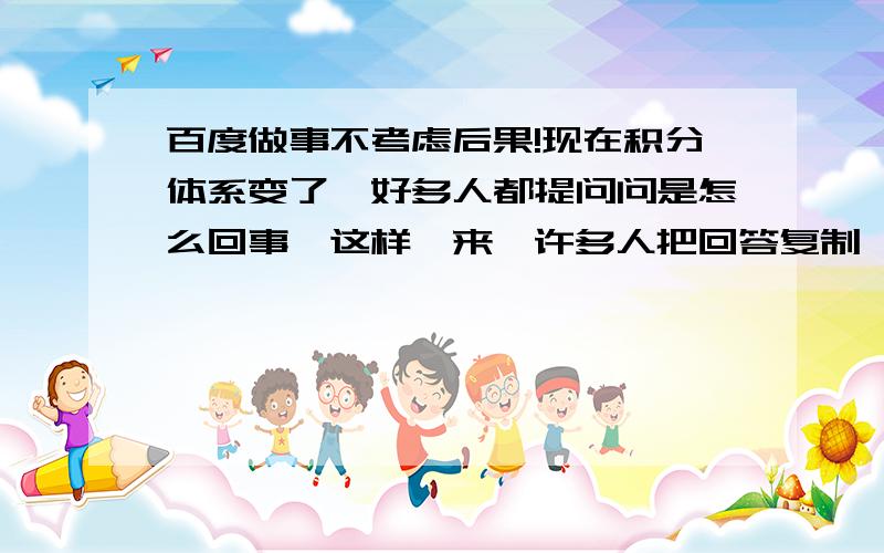 百度做事不考虑后果!现在积分体系变了,好多人都提问问是怎么回事,这样一来,许多人把回答复制,趁火打劫,搂积分,……哀回复 二高007 我也把你的回答复制啦……