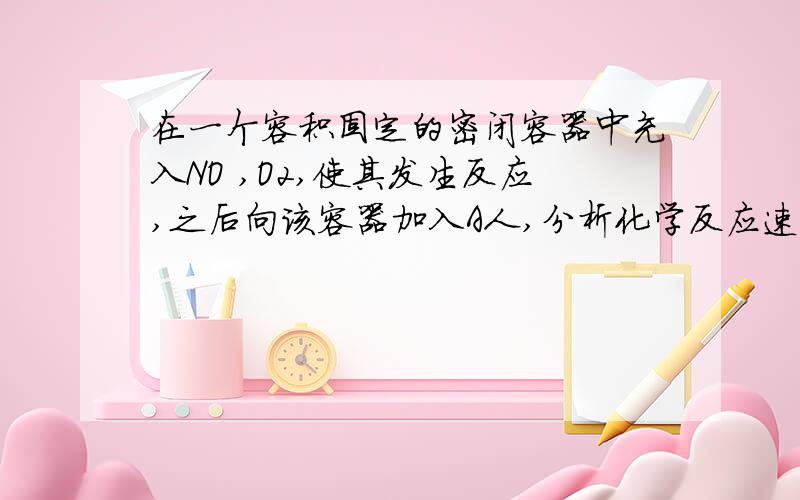 在一个容积固定的密闭容器中充入NO ,O2,使其发生反应,之后向该容器加入A人,分析化学反应速率如何变化RT,如果再将容积固定的密闭容器变成可变的容器反应速率又会怎样变化