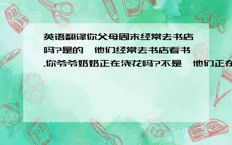 英语翻译你父母周末经常去书店吗?是的,他们经常去书店看书.你爷爷奶奶正在浇花吗?不是,他们正在看电视.电影院后面没有医院.你能在左边行走.（全部都要英语翻译,好的我加90分,更好的我