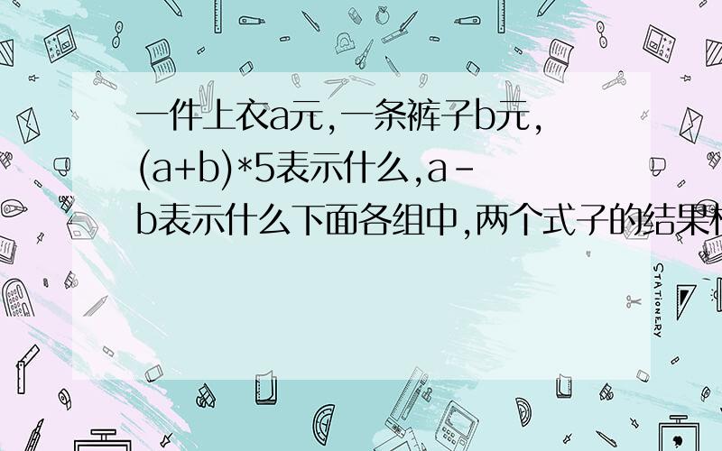 一件上衣a元,一条裤子b元,(a+b)*5表示什么,a-b表示什么下面各组中,两个式子的结果相同的是（）A.a+a+a和a3 B.a2和2a C.25(a-1)和(25a-1) D.15+6a和3*(5+2a)简化下面各式6.3x-4x 0.3a+a 3*3*x a+a+4a 2xx*x