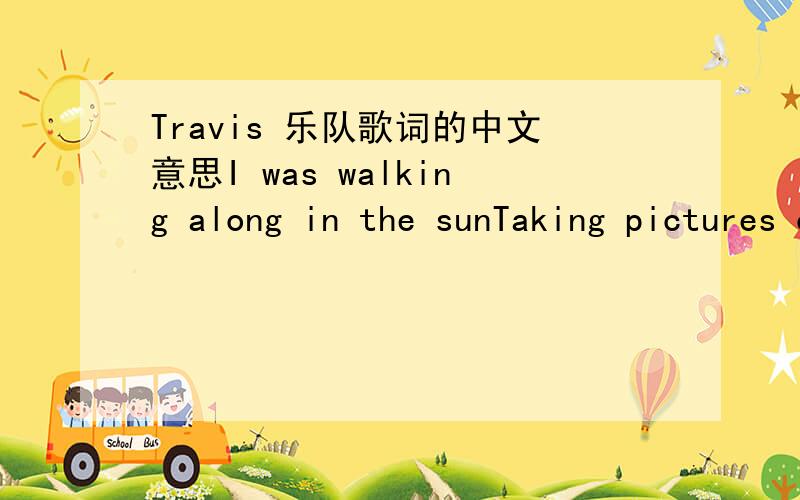 Travis 乐队歌词的中文意思I was walking along in the sunTaking pictures of everyoneAnd there's something on the tip of my tongueOh oh oh ohWell it's easy to see from the far And it's easy to be who you are Oh oh oh oh……