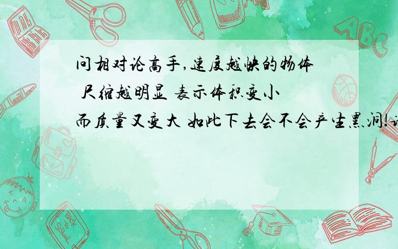 问相对论高手,速度越快的物体 尺缩越明显 表示体积变小 而质量又变大 如此下去会不会产生黑洞!请说明理由