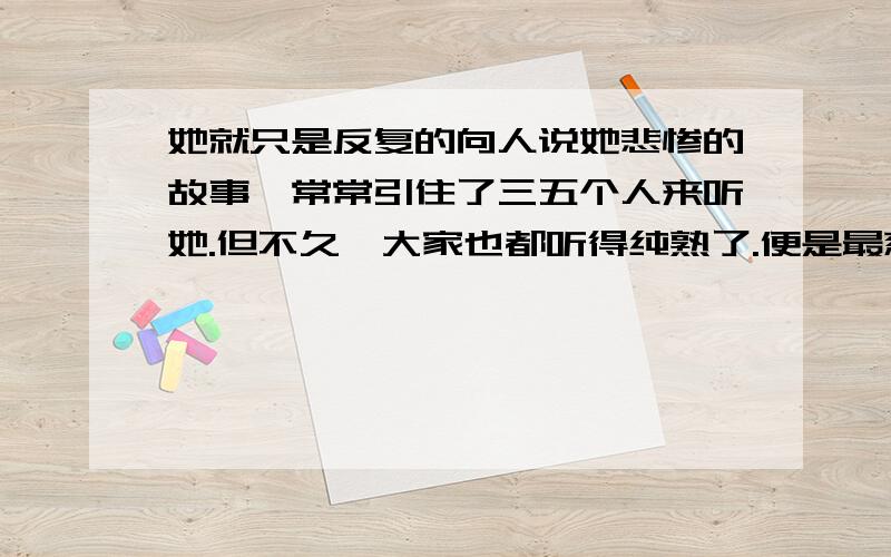 她就只是反复的向人说她悲惨的故事,常常引住了三五个人来听她.但不久,大家也都听得纯熟了.便是最慈悲的念佛的老太太们,眼里也再不见有一点泪的痕迹,后来全镇的人们几乎都能背诵她的