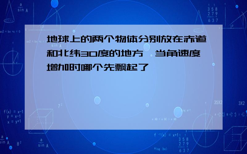 地球上的两个物体分别放在赤道和北纬30度的地方,当角速度增加时哪个先飘起了