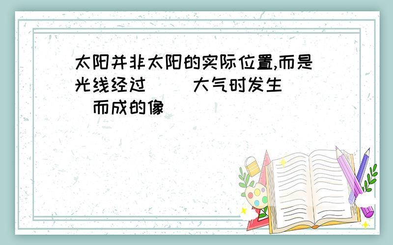 太阳并非太阳的实际位置,而是光线经过（ ）大气时发生（ ）而成的像