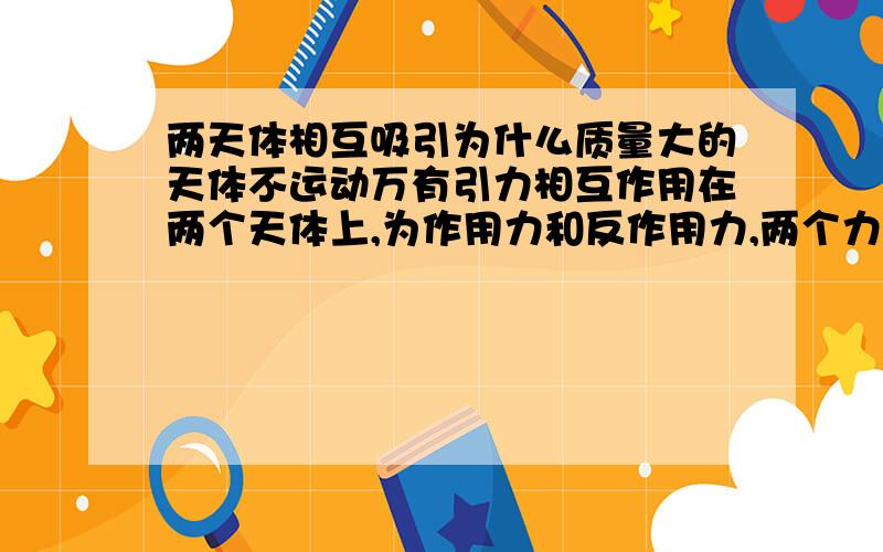 两天体相互吸引为什么质量大的天体不运动万有引力相互作用在两个天体上,为作用力和反作用力,两个力的大小相同.假设太阳与行星运动,为什么受力分析只分析行星受到的力,而不考虑太阳