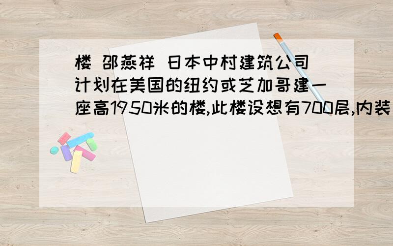 楼 邵燕祥 日本中村建筑公司计划在美国的纽约或芝加哥建一座高1950米的楼,此楼设想有700层,内装三节快速电梯,从底楼到顶层需20分钟.预计将耗资3250亿美元.如果没有巨资,尤其是如果没有高