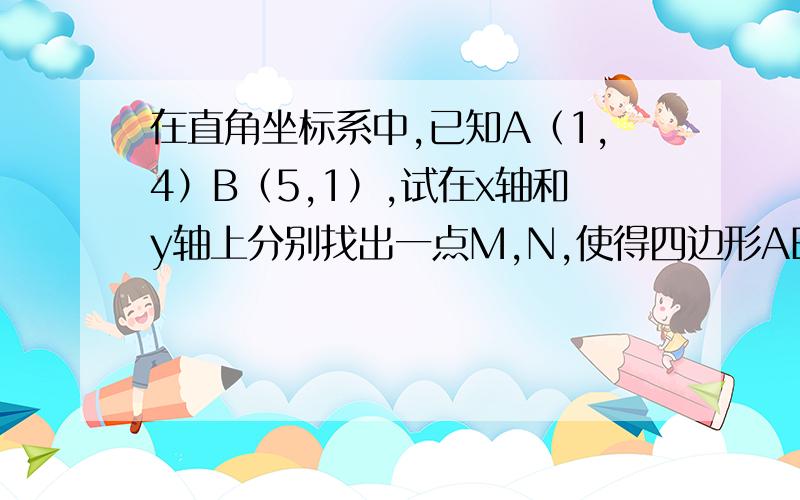 在直角坐标系中,已知A（1,4）B（5,1）,试在x轴和y轴上分别找出一点M,N,使得四边形ABMN的周长最小求出最小值和MN的坐标（N点在y轴,M点在x轴）是只要做A关于y轴对称点A1连接A1B交Y轴就是N点吗 关