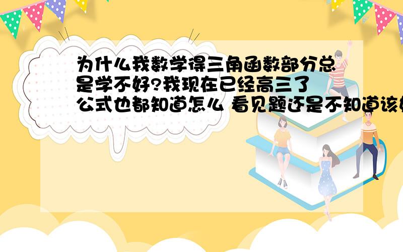 为什么我数学得三角函数部分总是学不好?我现在已经高三了 公式也都知道怎么 看见题还是不知道该如何下手?该着重注意写什么?书上的题目我全都能看懂 但是1考试就考不高 为什么？