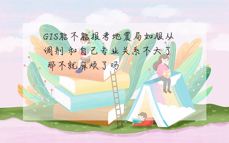 GIS能不能报考地震局如服从调剂 和自己专业关系不大了  那不就麻烦了吗