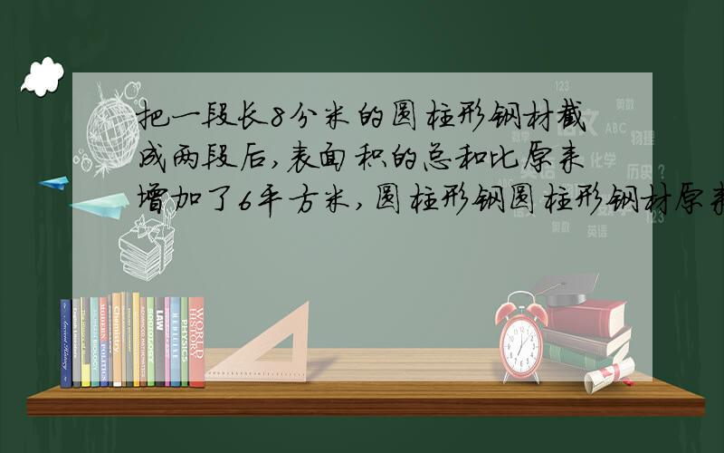 把一段长8分米的圆柱形钢材截成两段后,表面积的总和比原来增加了6平方米,圆柱形钢圆柱形钢材原来的体积是多少立方分米?