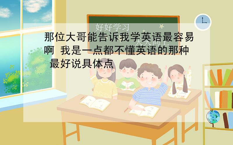 那位大哥能告诉我学英语最容易啊 我是一点都不懂英语的那种 最好说具体点