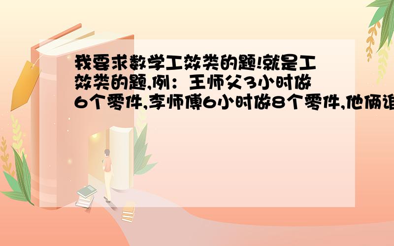 我要求数学工效类的题!就是工效类的题,例：王师父3小时做6个零件,李师傅6小时做8个零件,他俩谁工效高?这样的就可以!