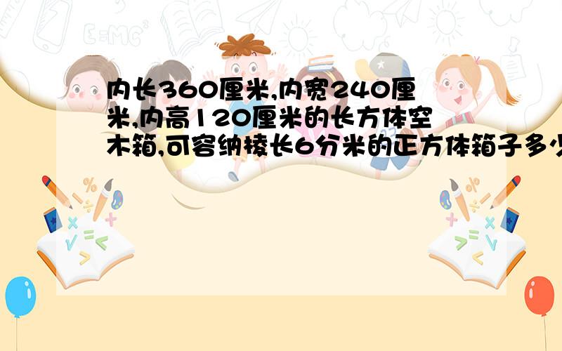 内长360厘米,内宽240厘米,内高120厘米的长方体空木箱,可容纳棱长6分米的正方体箱子多少个?(方程解)